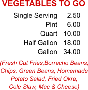 (Fresh Cut Fries,Borracho Beans, Chips, Green Beans, Homemade Potato Salad, Fried Okra, Cole Slaw, Mac & Cheese) Single Serving Pint Quart Half Gallon Gallon 2.50 6.00 10.00 18.00 34.00 VEGETABLES TO GO