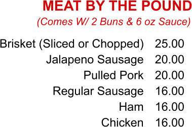 Brisket (Sliced or Chopped) Jalapeno Sausage Pulled Pork Regular Sausage Ham Chicken 25.00 20.00 20.00 16.00 16.00 16.00 (Comes W/ 2 Buns & 6 oz Sauce) MEAT BY THE POUND