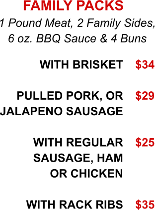 With Brisket  Pulled Pork, or Jalapeno Sausage  WITH REGULAR SAUSAGE, HAM or Chicken  WITH RACK RIBS   1 Pound Meat, 2 Family Sides, 6 oz. BBQ Sauce & 4 Buns FAMILY PACKS $34  $29   $25    $35