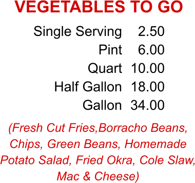 (Fresh Cut Fries,Borracho Beans, Chips, Green Beans, Homemade Potato Salad, Fried Okra, Cole Slaw, Mac & Cheese) Single Serving Pint Quart Half Gallon Gallon 2.50 6.00 10.00 18.00 34.00 VEGETABLES TO GO