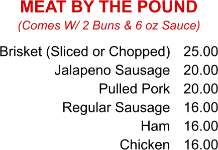 Brisket (Sliced or Chopped) Jalapeno Sausage Pulled Pork Regular Sausage Ham Chicken 25.00 20.00 20.00 16.00 16.00 16.00 (Comes W/ 2 Buns & 6 oz Sauce) MEAT BY THE POUND