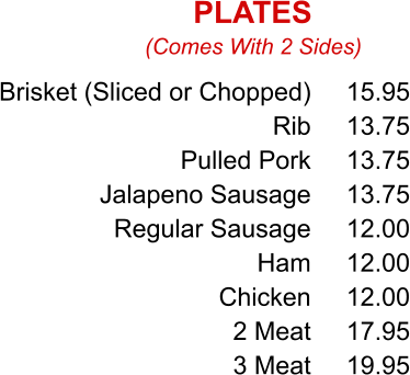 Brisket (Sliced or Chopped) Rib Pulled Pork Jalapeno Sausage Regular Sausage Ham Chicken 2 Meat 3 Meat 15.95 13.75 13.75 13.75 12.00 12.00 12.00 17.95 19.95 (Comes With 2 Sides) PLATES