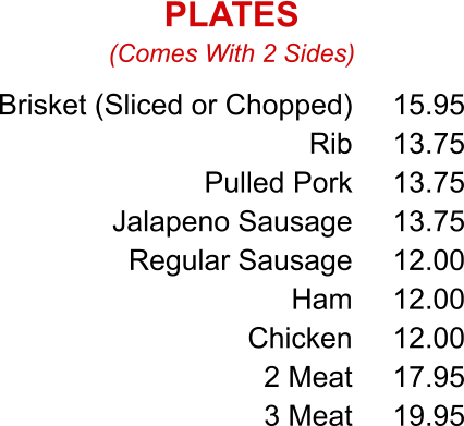 Brisket (Sliced or Chopped) Rib Pulled Pork Jalapeno Sausage Regular Sausage Ham Chicken 2 Meat 3 Meat 15.95 13.75 13.75 13.75 12.00 12.00 12.00 17.95 19.95 (Comes With 2 Sides) PLATES