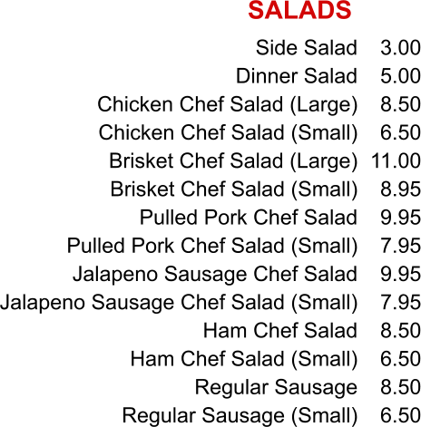 Side Salad Dinner Salad Chicken Chef Salad (Large) Chicken Chef Salad (Small) Brisket Chef Salad (Large) Brisket Chef Salad (Small) Pulled Pork Chef Salad Pulled Pork Chef Salad (Small) Jalapeno Sausage Chef Salad Jalapeno Sausage Chef Salad (Small) Ham Chef Salad Ham Chef Salad (Small) Regular Sausage Regular Sausage (Small) 3.00 5.00 8.50 6.50 11.00 8.95 9.95 7.95 9.95 7.95 8.50 6.50 8.50 6.50 SALADS
