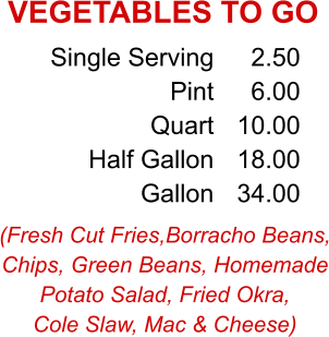 (Fresh Cut Fries,Borracho Beans, Chips, Green Beans, Homemade Potato Salad, Fried Okra, Cole Slaw, Mac & Cheese) Single Serving Pint Quart Half Gallon Gallon 2.50 6.00 10.00 18.00 34.00 VEGETABLES TO GO