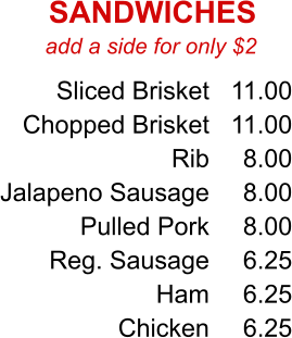 add a side for only $2 Sliced Brisket Chopped Brisket Rib Jalapeno Sausage Pulled Pork Reg. Sausage Ham Chicken 11.00 11.00 8.00 8.00 8.00 6.25 6.25 6.25 SANDWICHES