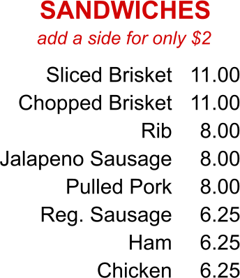 add a side for only $2 Sliced Brisket Chopped Brisket Rib Jalapeno Sausage Pulled Pork Reg. Sausage Ham Chicken 11.00 11.00 8.00 8.00 8.00 6.25 6.25 6.25 SANDWICHES