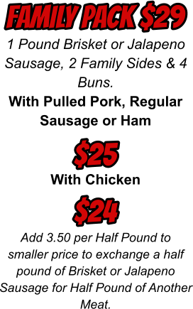 1 Pound Brisket or Jalapeno Sausage, 2 Family Sides & 4 Buns. With Pulled Pork, Regular Sausage or Ham  With Chicken  Add 3.50 per Half Pound to smaller price to exchange a half pound of Brisket or Jalapeno Sausage for Half Pound of Another Meat. FAMILY PACK $29 $25 $24