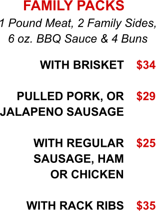 With Brisket  Pulled Pork, or Jalapeno Sausage  WITH REGULAR SAUSAGE, HAM or Chicken  WITH RACK RIBS   1 Pound Meat, 2 Family Sides, 6 oz. BBQ Sauce & 4 Buns FAMILY PACKS $34  $29   $25    $35