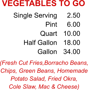 (Fresh Cut Fries,Borracho Beans, Chips, Green Beans, Homemade Potato Salad, Fried Okra, Cole Slaw, Mac & Cheese) Single Serving Pint Quart Half Gallon Gallon 2.50 6.00 10.00 18.00 34.00 VEGETABLES TO GO