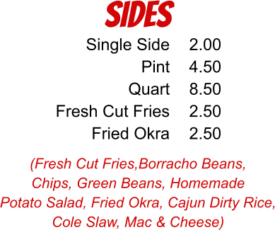 SIDES (Fresh Cut Fries,Borracho Beans, Chips, Green Beans, Homemade Potato Salad, Fried Okra, Cajun Dirty Rice, Cole Slaw, Mac & Cheese) Single Side Pint Quart Fresh Cut Fries Fried Okra 2.00 4.50 8.50 2.50 2.50