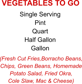 (Fresh Cut Fries,Borracho Beans, Chips, Green Beans, Homemade Potato Salad, Fried Okra, Cole Slaw, Mac & Cheese) Single Serving Pint Quart Half Gallon Gallon VEGETABLES TO GO